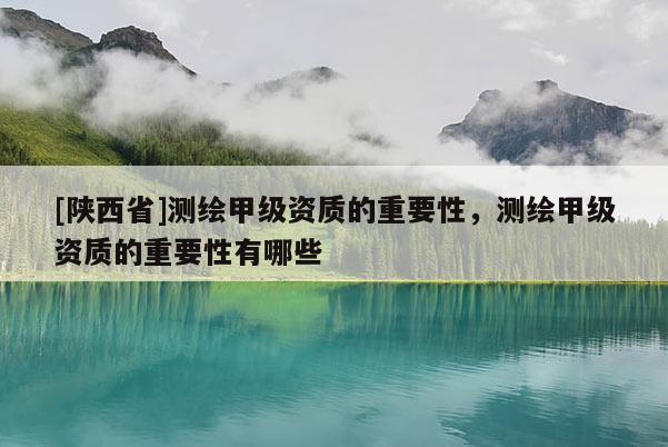 [陕西省]测绘甲级资质的重要性，测绘甲级资质的重要性有哪些