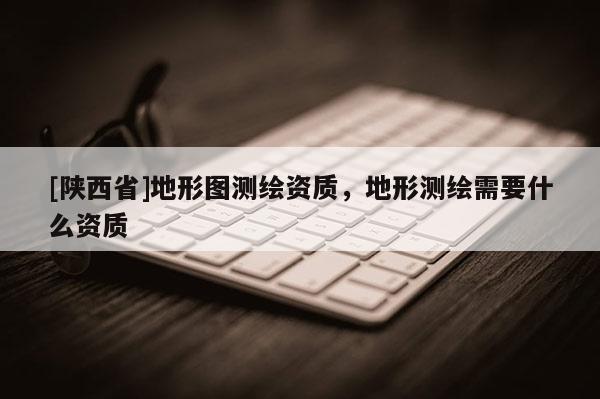 [陕西省]地形图测绘资质，地形测绘需要什么资质