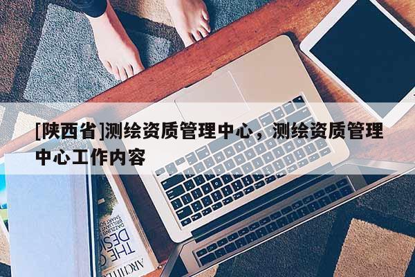 [陕西省]测绘资质管理中心，测绘资质管理中心工作内容