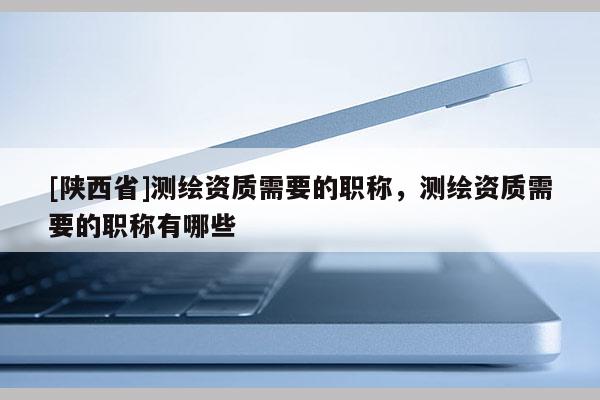 [陕西省]测绘资质需要的职称，测绘资质需要的职称有哪些