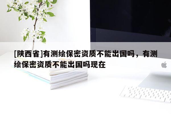 [陕西省]有测绘保密资质不能出国吗，有测绘保密资质不能出国吗现在