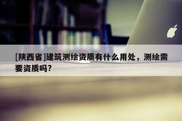 [陕西省]建筑测绘资质有什么用处，测绘需要资质吗?