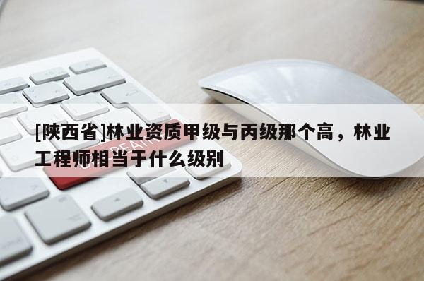 [陕西省]林业资质甲级与丙级那个高，林业工程师相当于什么级别