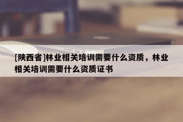 [陕西省]林业相关培训需要什么资质，林业相关培训需要什么资质证书