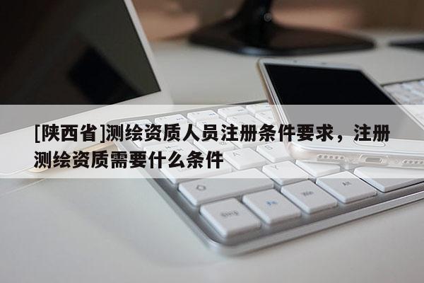 [陕西省]测绘资质人员注册条件要求，注册测绘资质需要什么条件