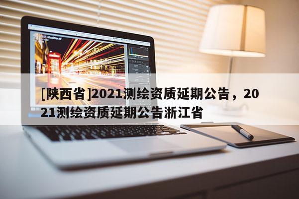 [陕西省]2021测绘资质延期公告，2021测绘资质延期公告浙江省