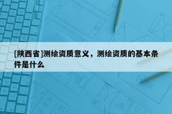 [陕西省]测绘资质意义，测绘资质的基本条件是什么