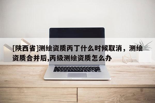 [陕西省]测绘资质丙丁什么时候取消，测绘资质合并后,丙级测绘资质怎么办