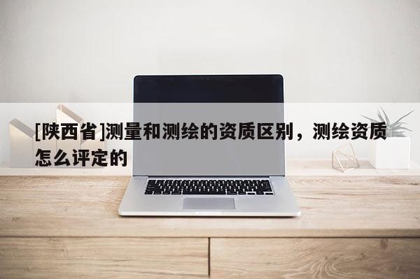 [陕西省]测量和测绘的资质区别，测绘资质怎么评定的