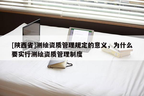 [陕西省]测绘资质管理规定的意义，为什么要实行测绘资质管理制度