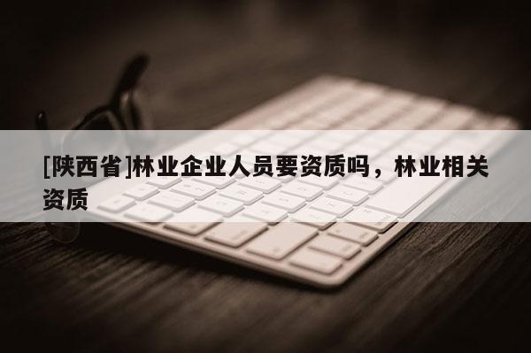 [陕西省]林业企业人员要资质吗，林业相关资质