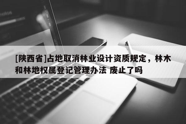 [陕西省]占地取消林业设计资质规定，林木和林地权属登记管理办法 废止了吗