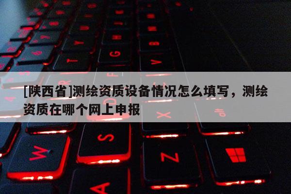 [陕西省]测绘资质设备情况怎么填写，测绘资质在哪个网上申报