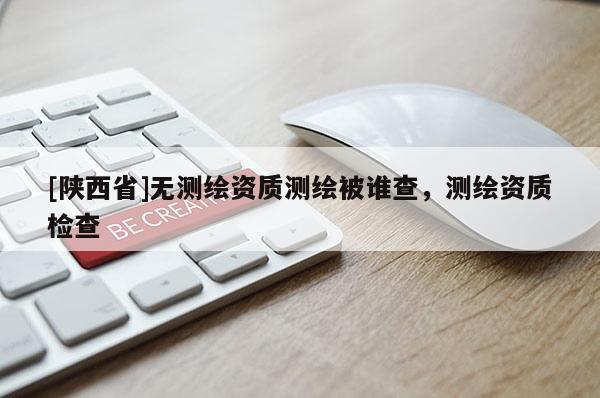 [陕西省]无测绘资质测绘被谁查，测绘资质检查