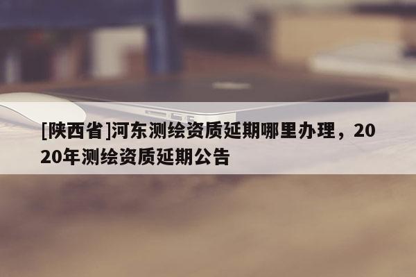 [陕西省]河东测绘资质延期哪里办理，2020年测绘资质延期公告