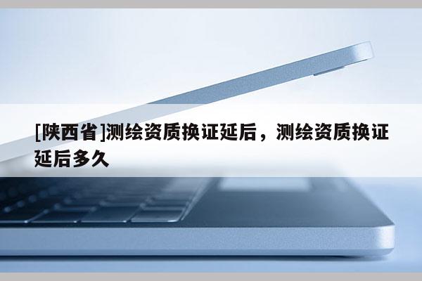 [陕西省]测绘资质换证延后，测绘资质换证延后多久