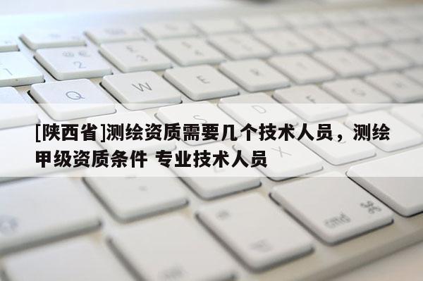 [陕西省]测绘资质需要几个技术人员，测绘甲级资质条件 专业技术人员