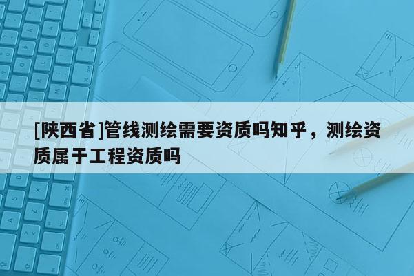 [陕西省]管线测绘需要资质吗知乎，测绘资质属于工程资质吗