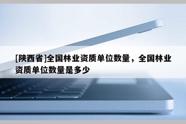 [陕西省]全国林业资质单位数量，全国林业资质单位数量是多少