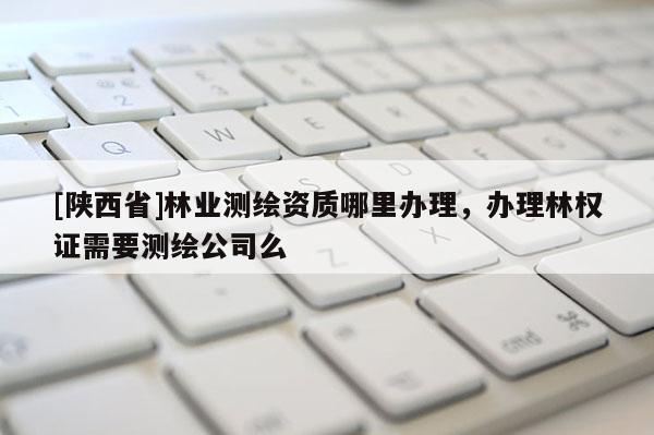 [陕西省]林业测绘资质哪里办理，办理林权证需要测绘公司么