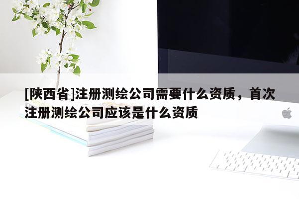 [陕西省]注册测绘公司需要什么资质，首次注册测绘公司应该是什么资质