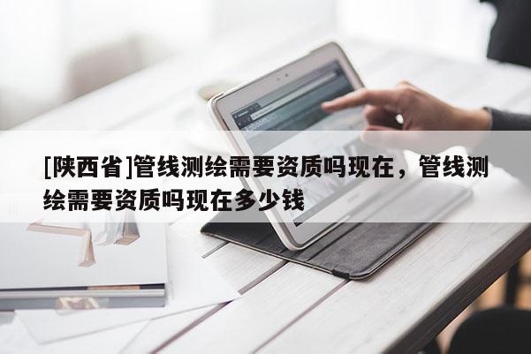 [陕西省]管线测绘需要资质吗现在，管线测绘需要资质吗现在多少钱