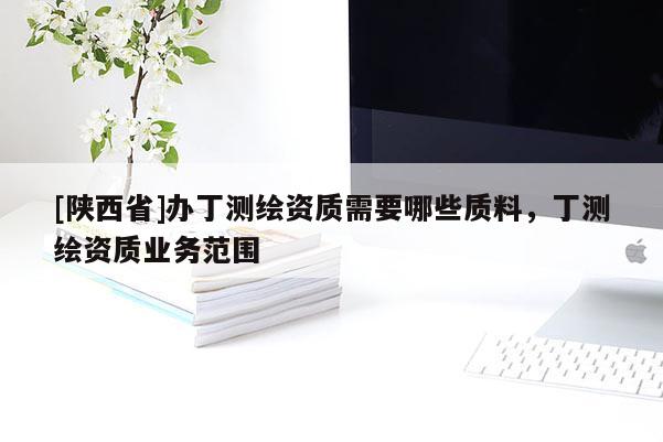 [陕西省]办丁测绘资质需要哪些质料，丁测绘资质业务范围