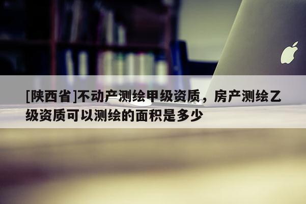 [陕西省]不动产测绘甲级资质，房产测绘乙级资质可以测绘的面积是多少