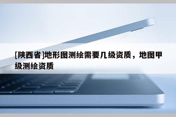 [陕西省]地形图测绘需要几级资质，地图甲级测绘资质