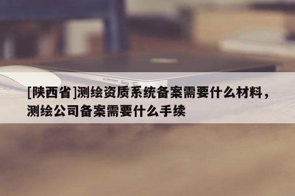 [陕西省]测绘资质系统备案需要什么材料，测绘公司备案需要什么手续