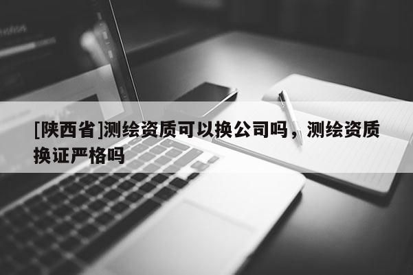 [陕西省]测绘资质可以换公司吗，测绘资质换证严格吗