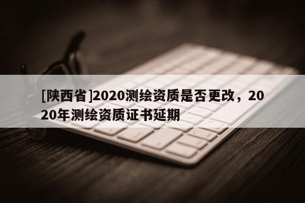 [陕西省]2020测绘资质是否更改，2020年测绘资质证书延期