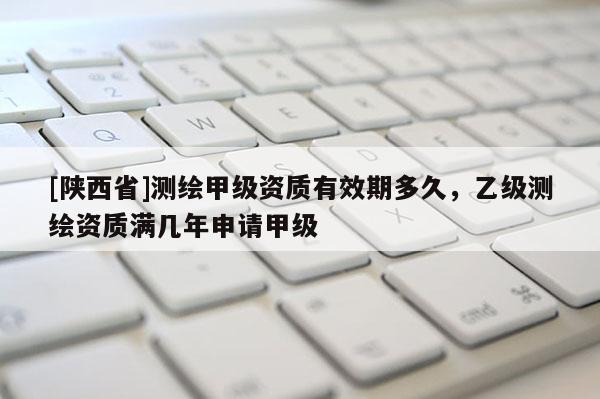 [陕西省]测绘甲级资质有效期多久，乙级测绘资质满几年申请甲级