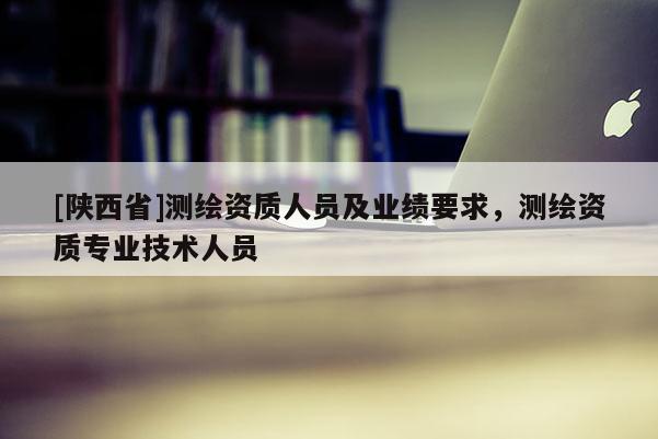 [陕西省]测绘资质人员及业绩要求，测绘资质专业技术人员