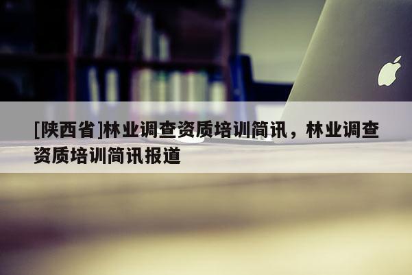 [陕西省]林业调查资质培训简讯，林业调查资质培训简讯报道