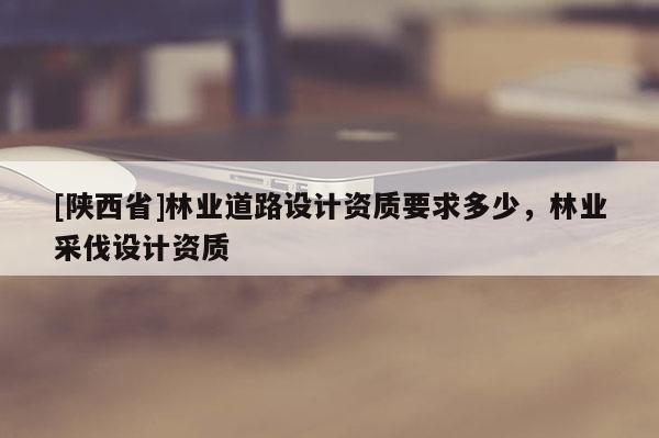 [陕西省]林业道路设计资质要求多少，林业采伐设计资质