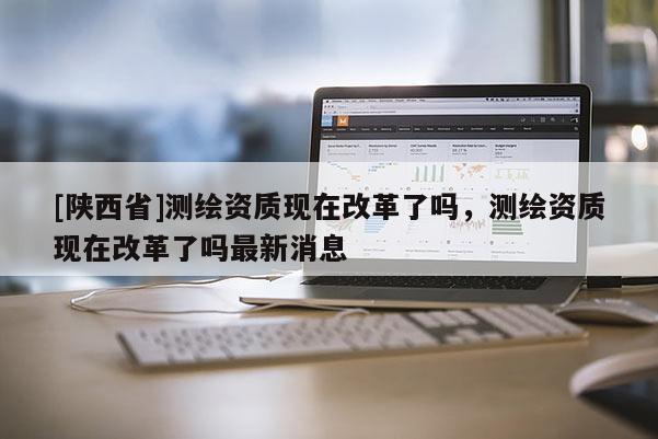 [陕西省]测绘资质现在改革了吗，测绘资质现在改革了吗最新消息