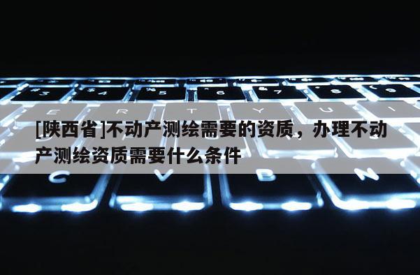 [陕西省]不动产测绘需要的资质，办理不动产测绘资质需要什么条件