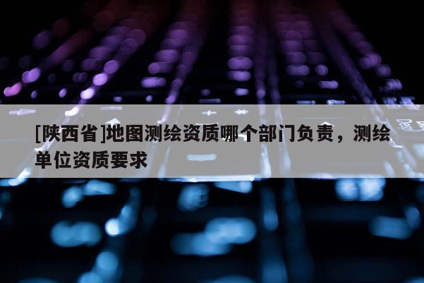 [陕西省]地图测绘资质哪个部门负责，测绘单位资质要求