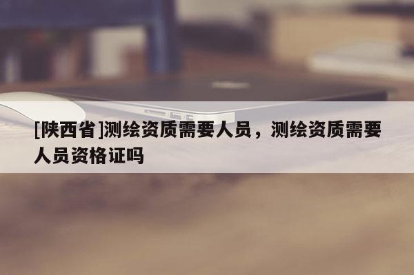 [陕西省]测绘资质需要人员，测绘资质需要人员资格证吗