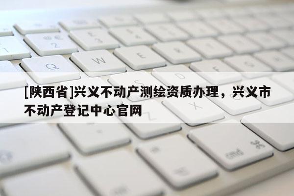 [陕西省]兴义不动产测绘资质办理，兴义市不动产登记中心官网
