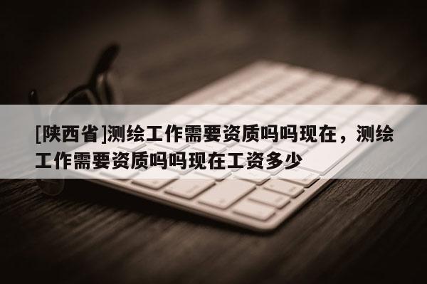 [陕西省]测绘工作需要资质吗吗现在，测绘工作需要资质吗吗现在工资多少