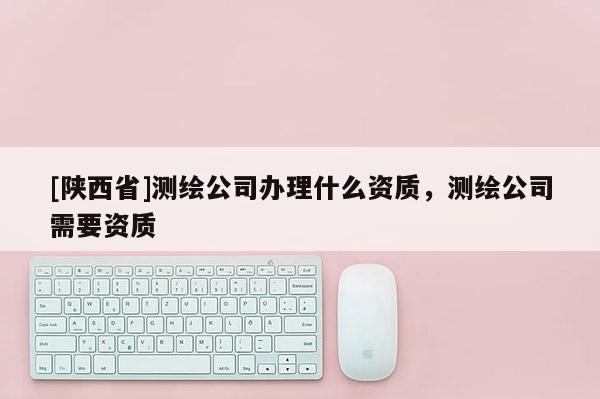 [陕西省]测绘公司办理什么资质，测绘公司需要资质