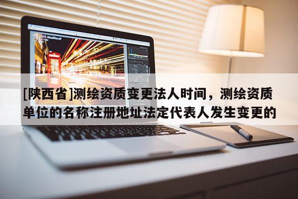 [陕西省]测绘资质变更法人时间，测绘资质单位的名称注册地址法定代表人发生变更的