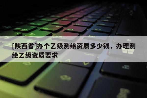 [陕西省]办个乙级测绘资质多少钱，办理测绘乙级资质要求