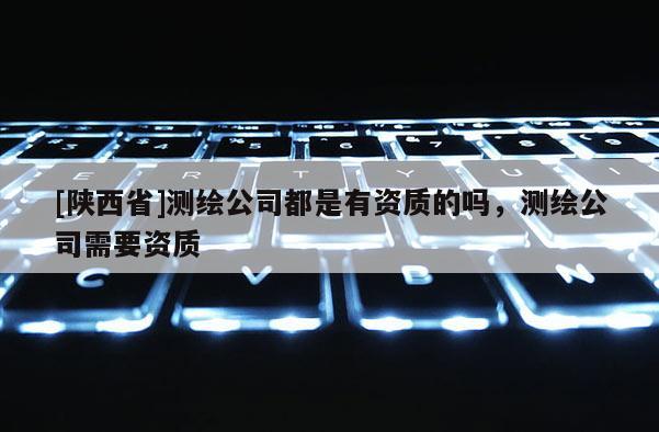 [陕西省]测绘公司都是有资质的吗，测绘公司需要资质