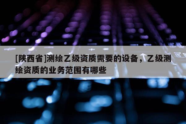 [陕西省]测绘乙级资质需要的设备，乙级测绘资质的业务范围有哪些