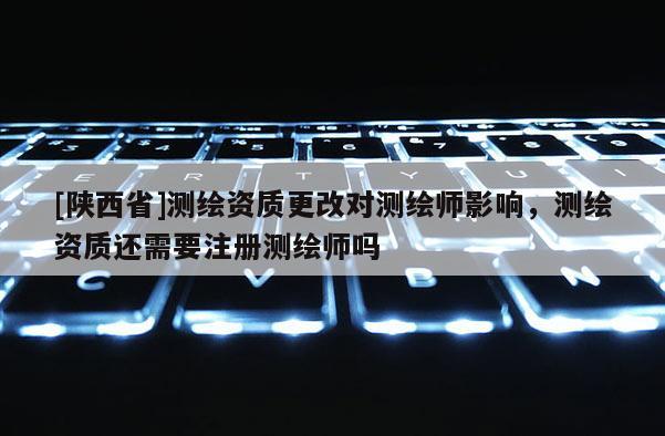 [陕西省]测绘资质更改对测绘师影响，测绘资质还需要注册测绘师吗