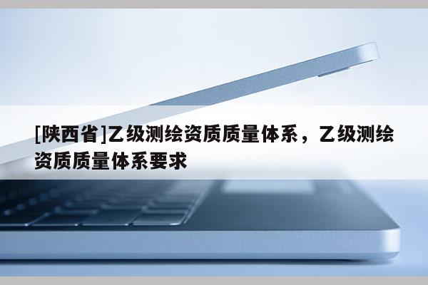 [陕西省]乙级测绘资质质量体系，乙级测绘资质质量体系要求