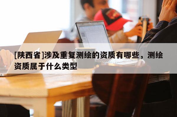 [陕西省]涉及重复测绘的资质有哪些，测绘资质属于什么类型